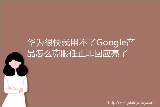 华为很快就用不了Google产品怎么克服任正非回应亮了